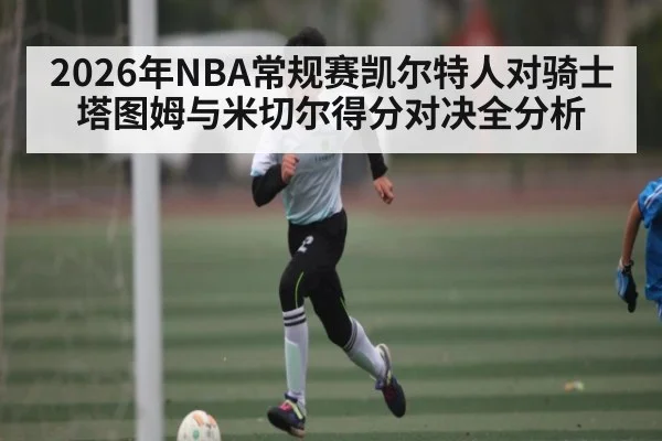 2026年NBA常规赛凯尔特人对骑士塔图姆与米切尔得分对决全分析 - hth