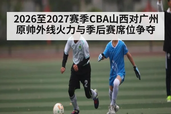 2026至2027赛季CBA山西对广州原帅外线火力与季后赛席位争夺 | hth
